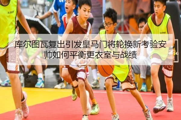 库尔图瓦复出引发皇马门将轮换新考验安帅如何平衡更衣室与战绩